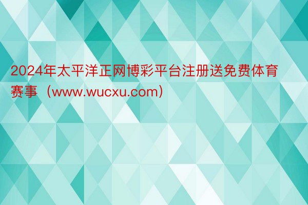 2024年太平洋正网博彩平台注册送免费体育赛事（www.wucxu.com）