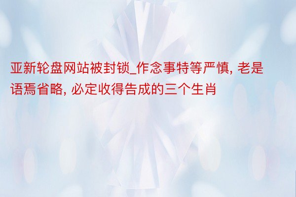 亚新轮盘网站被封锁_作念事特等严慎, 老是语焉省略, 必定收得告成的三个生肖