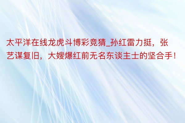 太平洋在线龙虎斗博彩竞猜_孙红雷力挺，张艺谋复旧，大嫂爆红前无名东谈主士的坚合手！