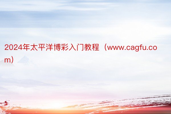 2024年太平洋博彩入门教程（www.cagfu.com）