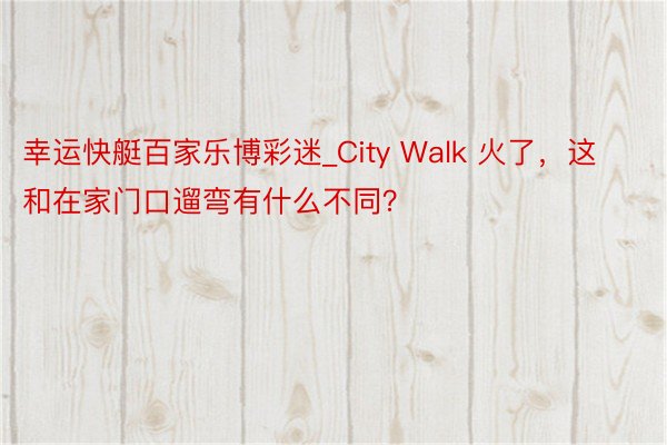 幸运快艇百家乐博彩迷_City Walk 火了，这和在家门口遛弯有什么不同？