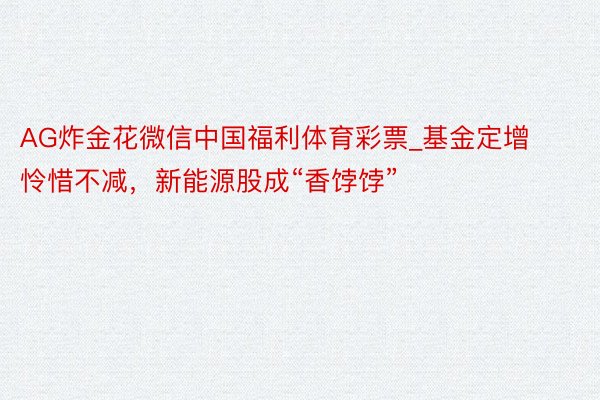 AG炸金花微信中国福利体育彩票_基金定增怜惜不减，新能源股成“香饽饽”