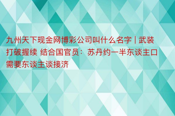 九州天下现金网博彩公司叫什么名字 | 武装打破握续 结合国官员：苏丹约一半东谈主口需要东谈主谈接济