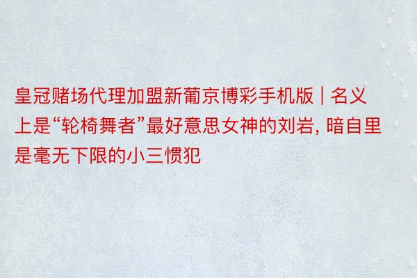 皇冠赌场代理加盟新葡京博彩手机版 | 名义上是“轮椅舞者”最好意思女神的刘岩, 暗自里是毫无下限的小三惯犯