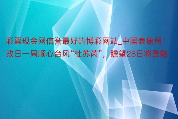 彩票现金网信誉最好的博彩网站_中国表象局：改日一周顺心台风“杜苏芮”，瞻望28日将登陆