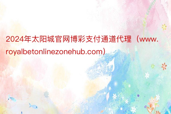 2024年太阳城官网博彩支付通道代理（www.royalbetonlinezonehub.com）