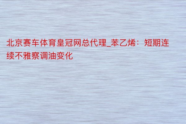 北京赛车体育皇冠网总代理_苯乙烯：短期连续不雅察调油变化