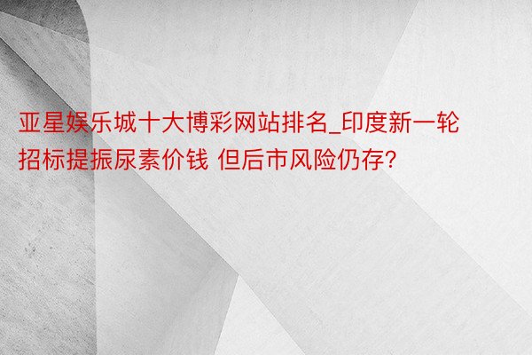 亚星娱乐城十大博彩网站排名_印度新一轮招标提振尿素价钱 但后市风险仍存？