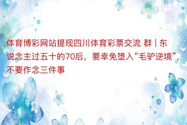 体育博彩网站提现四川体育彩票交流 群 | 东说念主过五十的70后，要幸免堕入“毛驴逆境”，不要作念三件事