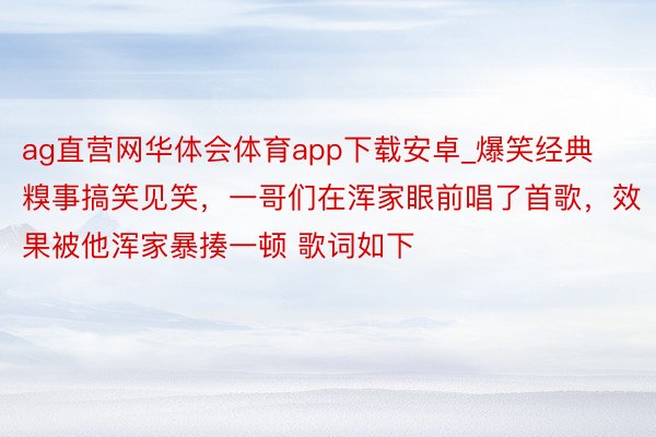 ag直营网华体会体育app下载安卓_爆笑经典糗事搞笑见笑，一哥们在浑家眼前唱了首歌，效果被他浑家暴揍一顿 歌词如下