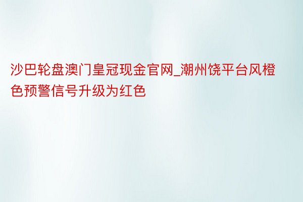 沙巴轮盘澳门皇冠现金官网_潮州饶平台风橙色预警信号升级为红色