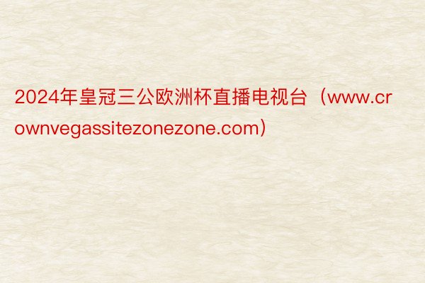 2024年皇冠三公欧洲杯直播电视台（www.crownvegassitezonezone.com）