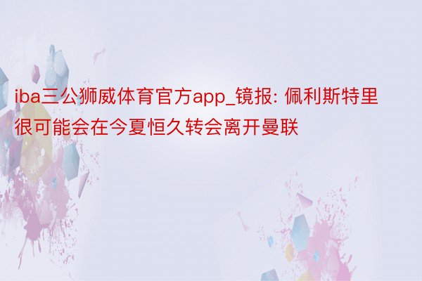 iba三公狮威体育官方app_镜报: 佩利斯特里很可能会在今夏恒久转会离开曼联