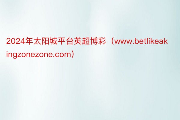 2024年太阳城平台英超博彩（www.betlikeakingzonezone.com）