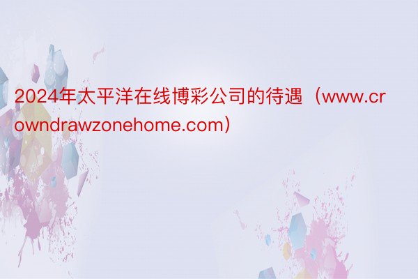 2024年太平洋在线博彩公司的待遇（www.crowndrawzonehome.com）