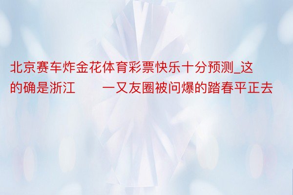 北京赛车炸金花体育彩票快乐十分预测_这的确是浙江‼️一又友圈被问爆的踏春平正去