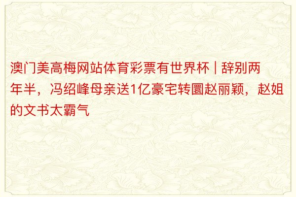 澳门美高梅网站体育彩票有世界杯 | 辞别两年半，冯绍峰母亲送1亿豪宅转圜赵丽颖，赵姐的文书太霸气