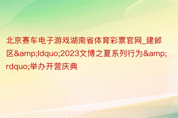 北京赛车电子游戏湖南省体育彩票官网_建邺区&ldquo;2023文博之夏系列行为&rdquo;举办开营庆典