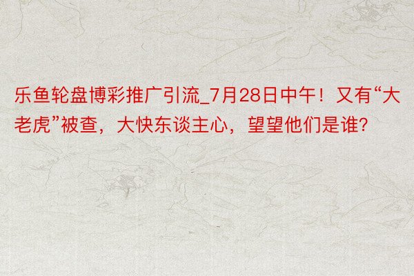 乐鱼轮盘博彩推广引流_7月28日中午！又有“大老虎”被查，大快东谈主心，望望他们是谁？