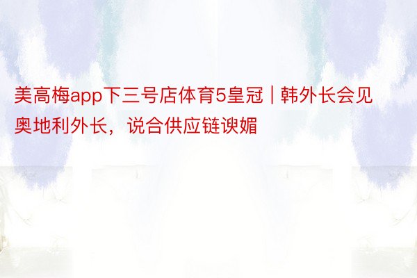 美高梅app下三号店体育5皇冠 | 韩外长会见奥地利外长，说合供应链谀媚