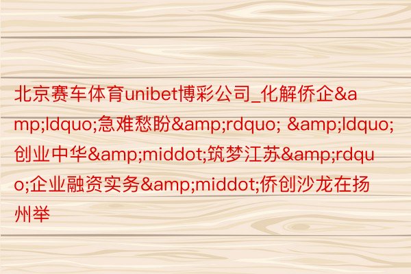 北京赛车体育unibet博彩公司_化解侨企&ldquo;急难愁盼&rdquo; &ldquo;创业中华&middot;筑梦江苏&rdquo;企业融资实务&middot;侨创沙龙在扬州举