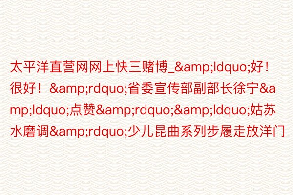 太平洋直营网网上快三赌博_&ldquo;好！很好！&rdquo;省委宣传部副部长徐宁&ldquo;点赞&rdquo;&ldquo;姑苏水磨调&rdquo;少儿昆曲系列步履走放洋门