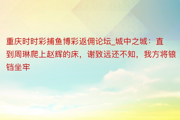 重庆时时彩捕鱼博彩返佣论坛_城中之城：直到周琳爬上赵辉的床，谢致远还不知，我方将锒铛坐牢