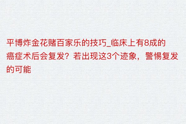 平博炸金花赌百家乐的技巧_临床上有8成的癌症术后会复发？若出现这3个迹象，警惕复发的可能