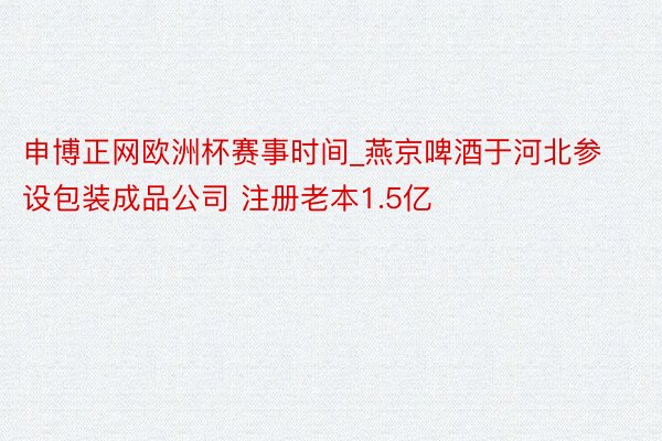 申博正网欧洲杯赛事时间_燕京啤酒于河北参设包装成品公司 注册老本1.5亿