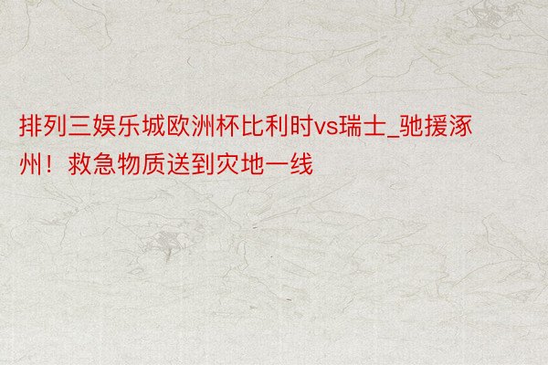 排列三娱乐城欧洲杯比利时vs瑞士_驰援涿州！救急物质送到灾地一线