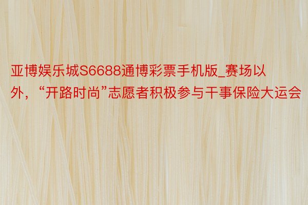 亚博娱乐城S6688通博彩票手机版_赛场以外，“开路时尚”志愿者积极参与干事保险大运会