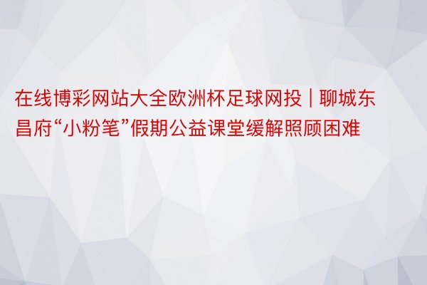 在线博彩网站大全欧洲杯足球网投 | 聊城东昌府“小粉笔”假期公益课堂缓解照顾困难