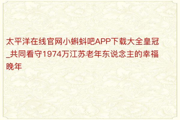 太平洋在线官网小蝌蚪吧APP下载大全皇冠_共同看守1974万江苏老年东说念主的幸福晚年