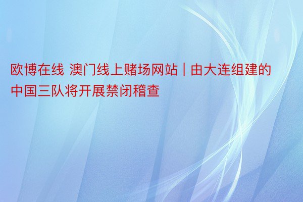 欧博在线 澳门线上赌场网站 | 由大连组建的中国三队将开展禁闭稽查