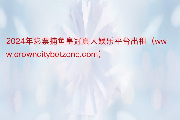 2024年彩票捕鱼皇冠真人娱乐平台出租（www.crowncitybetzone.com）