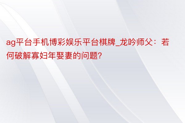 ag平台手机博彩娱乐平台棋牌_龙吟师父：若何破解寡妇年娶妻的问题？