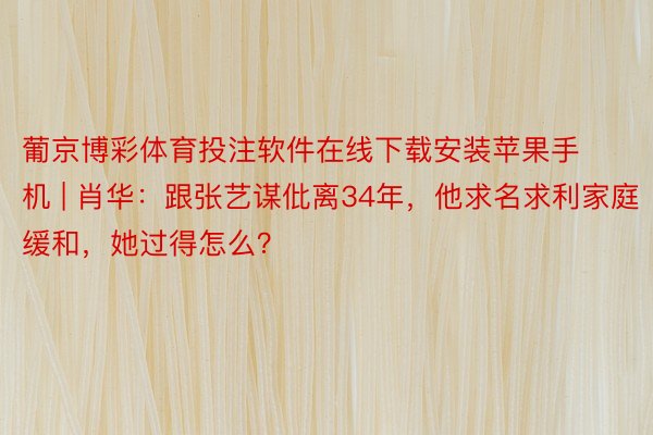 葡京博彩体育投注软件在线下载安装苹果手机 | 肖华：跟张艺谋仳离34年，他求名求利家庭缓和，她过得怎么？