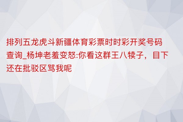 排列五龙虎斗新疆体育彩票时时彩开奖号码查询_杨坤老羞变怒:你看这群王八犊子，目下还在批驳区骂我呢