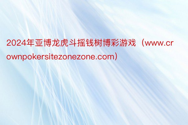 2024年亚博龙虎斗摇钱树博彩游戏（www.crownpokersitezonezone.com）