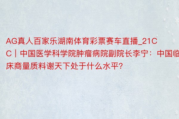 AG真人百家乐湖南体育彩票赛车直播_21CC｜中国医学科学院肿瘤病院副院长李宁：中国临床商量质料谢天下处于什么水平？