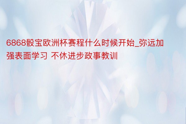 6868骰宝欧洲杯赛程什么时候开始_弥远加强表面学习 不休进步政事教训