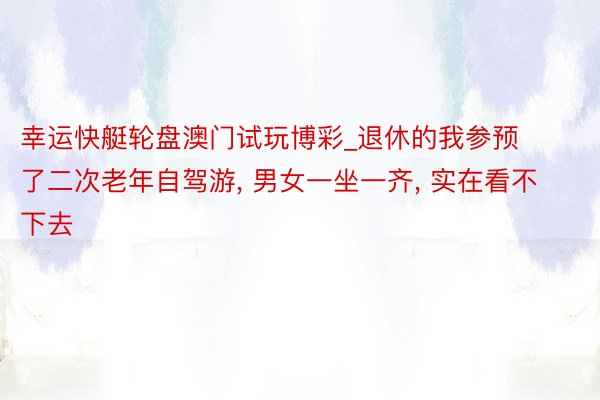 幸运快艇轮盘澳门试玩博彩_退休的我参预了二次老年自驾游， 男女一坐一齐， 实在看不下去