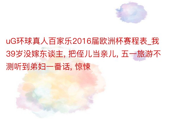 uG环球真人百家乐2016届欧洲杯赛程表_我39岁没嫁东谈主， 把侄儿当亲儿， 五一旅游不测听到弟妇一番话， 惊悚