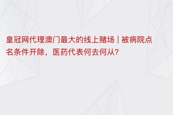 皇冠网代理澳门最大的线上赌场 | 被病院点名条件开除，医药代表何去何从？