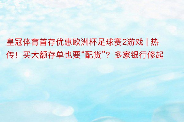 皇冠体育首存优惠欧洲杯足球赛2游戏 | 热传！买大额存单也要“配货”？多家银行修起