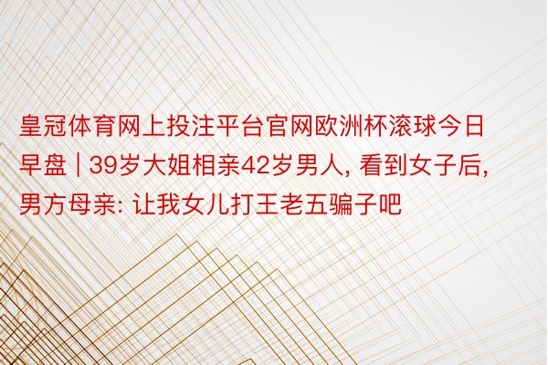 皇冠体育网上投注平台官网欧洲杯滚球今日早盘 | 39岁大姐相亲42岁男人, 看到女子后, 男方母亲: 让我女儿打王老五骗子吧