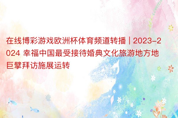 在线博彩游戏欧洲杯体育频道转播 | 2023-2024 幸福中国最受接待婚典文化旅游地方地巨擘拜访施展运转