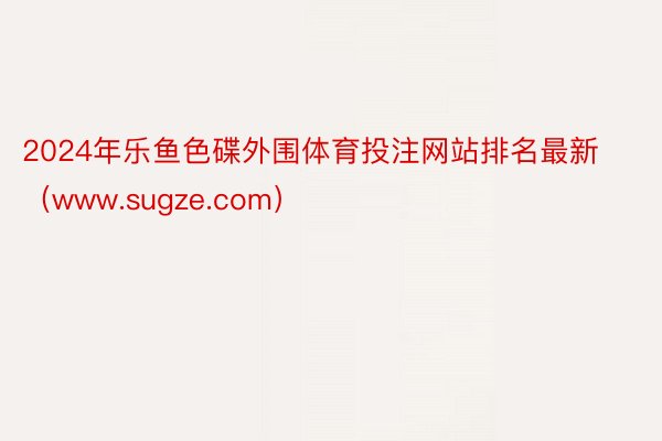 2024年乐鱼色碟外围体育投注网站排名最新（www.sugze.com）