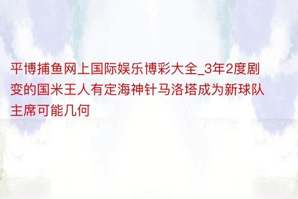 平博捕鱼网上国际娱乐博彩大全_3年2度剧变的国米王人有定海神针马洛塔成为新球队主席可能几何