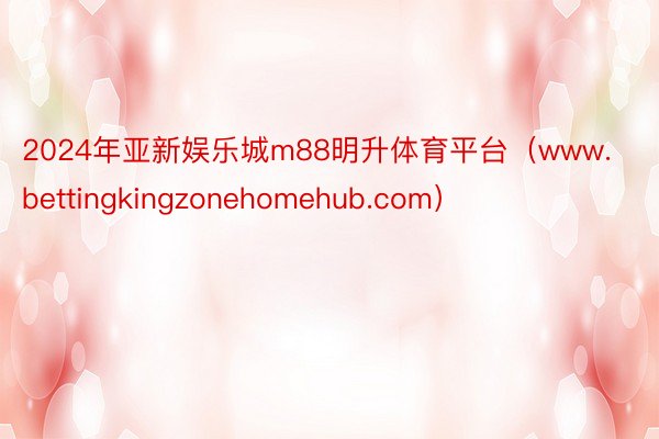 2024年亚新娱乐城m88明升体育平台（www.bettingkingzonehomehub.com）